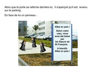 Alors que la porte se referme derrière lui,  il s'aperçoit qu'il est  revenu sur le parking.  En face de lui un panneau :  Allez en paix ! Selon votre vœu, vous avez été baisé par les Sœurs de St François.  A bientôt . Allez en paix ! 