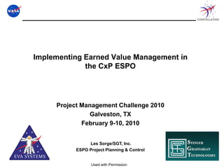 Implementing Earned Value Management in
             the CxP ESPO




     Project Management Challenge 2010
               Galveston, TX
             February 9-10, 2010


               Les Sorge/SGT, Inc.
          ESPO Project Planning & Control


                Used with Permission
 