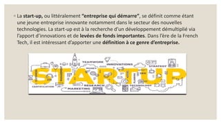 ◦ La start-up, ou littéralement “entreprise qui démarre”, se définit comme étant
une jeune entreprise innovante notamment dans le secteur des nouvelles
technologies. La start-up est à la recherche d’un développement démultiplié via
l’apport d’innovations et de levées de fonds importantes. Dans l’ère de la French
Tech, il est intéressant d’apporter une définition à ce genre d’entreprise.
 