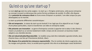 Qu’est-ce qu’une start-up ?
◦ Le nom start-up vient du verbe anglais « to start up ». D’origine américaine, cette jeune entreprise
au concept innovant se démarque des autres formes juridiques de société. En effet, elle dispose
d’un potentiel de croissance élevé et d’une envie d’imposer un produit / une idée unique (ou peu
développée) sur le marché.
◦ La start-up présente différentes caractéristiques :
• Elle est temporaire : le statut de start-up est évolutif. Il ne s’agit pas d’un objectif en soi. Il s’agit
d’une phase particulière, visant à transformer une idée en entreprise stable.
• Elle présente une innovation : ce genre d’entreprise consiste à apporter de la valeur à des clients à
travers un produit ou un service totalement inédit. L’enjeu est de concevoir un business model
adapté à une clientèle donnée.
• Elle est industrialisable/Reproductible : le modèle conçu doit être réalisable à grande échelle, dans
d’autres lieux, une fois qu’il fonctionne (Airbnb, Uber).
• Elle dispose d’un potentiel de croissance exponentielle : Plus le nombre de clients augmente, plus
les marges sont grandes. Ainsi, la société pourra grandir très vite et se développer assez facilement.
 