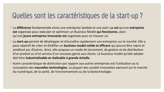 Quelles sont les caractéristiques de la start-up ?
◦ La différence fondamentale entre une entreprise lambda et une start-up est qu’une entreprise
est organisée pour exécuter et optimiser un Business Model qui fonctionne, alors
qu’une jeune entreprise innovante est organisée pour en trouver un.
◦ La start-up permet de développer et d’accroître rapidement une entreprise sur le marché. Elle a
pour objectif de créer et d’édifier un business model solide et efficace qui pourra être repris et
amélioré par d’autres. Ainsi, elle propose un mode de lancement, de gestion et de distribution
d’un produit ou d’un service d’un nouveau genre aux clients. Le business model qu’elle adopte
doit être industrialisable et réalisable à grande échelle.
◦ Autre caractéristique de distinction par rapport aux autres entreprises est l’utilisation ou la
conception des nouvelles technologies. La plupart des société innovantes exercent sur le marché
du numérique, de la santé, de l’environnement ou de la biotechnologie.
 
