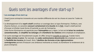 Quels sont les avantages d’une start-up ?
◦ Les avantages d’une start-up
◦ L’esprit jeune entreprise innovante est une manière différente de voir les choses et casse les “codes du
travail”.
• Le développement d’un esprit créatif constitue un avantage dans ce type d’entreprise. D’ailleurs, avec
d’autres facteurs, ce caractère concourt certainement à la réussite de la PME. L’esprit créatif permet
d’innover et d’éviter toute forme d’inactivité au sein de l’entreprise.
Cette forme d’entreprise est appréciée pour l’atmosphère qui y règne. Le but est de briser les conduites
conventionnelles, de simplifier les échanges afin d’améliorer les relations entre employés et employeurs.
• Un autre avantage est l’encadrement souple. En effet, lorsqu’on travaille en start-up, il existe moins
de règles strictes à suivre. Par exemple, les codes vestimentaires décontractés des employés ou encore
la flexibilité des horaires de travail. Ainsi, l’abolition des formules et des règlementations
contraignantes permet d’instaurer une ambiance motivante au travail, et d’améliorer le rendement de la
jeune entreprise.
 