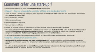 Comment créer une start-up ?
◦ La création d’une start-up passe par différentes étapes importantes.
◦ Etape 1 : Trouver un produit / une idée et faire une étude de marché
◦ Avant de penser à monter son entreprise, il est important de trouver une idée. Cette idée doit répondre à la demande et
être adaptée au marché visé.
◦ Pour cela il faudra d’abord :
• Lister ses compétences
• Définir une idée qui sera utile
• Formuler clairement l’idée
• Essayer de formuler toutes les questions qu’un client potentiel pourrait se poser face à cette idée
◦ Une fois que l’idée est claire et réfléchie, il est nécessaire de faire une étude de marché. Cette étude de marché consiste à
utiliser un ensemble de techniques marketing (sondages, statistiques…). L’étude de marché vise à mesurer, analyser et
comprendre les besoins et attentes d’une population définie sur un territoire donné.
◦ À la fin de son enquête, l’entrepreneur pourra définir les clients cibles et son positionnement commercial.
◦ Etape 2 : Effectuer un business plan
◦ La réalisation du business plan est une étape incontournable pour tout entrepreneur. Son importance est encore plus
accentuée pour les start-up, car il va certainement falloir convaincre des investisseurs afin de compléter le financement du
projet.
◦ En outre, la start-up doit établir un plan d’affaires, un plan financier prévisionnel et une présentation virtuelle du projet.
Cette étape permet de valoriser le projet et d’anticiper sa rentabilité.
 