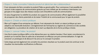 ◦ Etape 3 : Faire connaitre l’idée/le produit et dénicher des collaborateurs
◦ Il est nécessaire de faire connaître le produit/l’idée au grand public. Pour commencer, il est possible de
recourir à des supports de communication gratuits qui sont utilisés par de nombreux internautes. Les
groupes et les pages issus des réseaux sociaux sont d’excellents outils de communication.
◦ En plus d’augmenter la visibilité du produit, les supports de communication offrent également la possibilité
de prospecter des clients potentiels et de tester l’intérêt de la communauté pour le type de produit.
◦ Etape 4 : Choisir un statut juridique
◦ Bien qu’il s’agisse d’une entreprise qui débute, il est nécessaire de choisir un statut juridique qui sera
adapté à une éventuelle évolution. L’enregistrement de l’entreprise au registre du commerce et des sociétés
est obligatoire. La procédure de création de la start-up dépendra de la forme juridique choisie.
◦ Etape 5 : Lancer l’idée / le produit
◦ Une fois le statut juridique défini, et les démarches pour sa création lancées, il faut tester concrètement le
produit sur le marché. Dans le cadre de ce lancement on effectue une pré-commercialisation. Il s’agit de
concevoir un prototype et de découvrir les avis sur le concept/ le produit.
◦ Cette étape permet également de connaître les premiers résultats sur le produit avant de continuer et de
visualiser les éventuelles rectifications à effectuer.
 