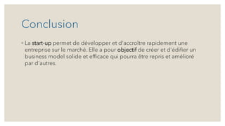 Conclusion
◦ La start-up permet de développer et d'accroître rapidement une
entreprise sur le marché. Elle a pour objectif de créer et d'édifier un
business model solide et efficace qui pourra être repris et amélioré
par d'autres.
 
