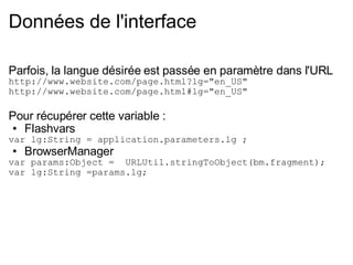 Données de l'interface Parfois, la langue désirée est passée en paramètre dans l'URL  http://www.website.com/page.html?lg="en_US" http://www.website.com/page.html#lg="en_US" Pour récupérer cette variable : Flashvars  var lg:String = application.parameters.lg ; BrowserManager var params:Object =  URLUtil.stringToObject(bm.fragment); var lg:String =params.lg; 