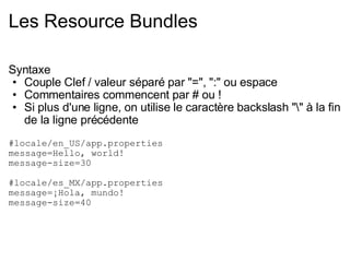 Les Resource Bundles Syntaxe Couple Clef / valeur séparé par "=", ":" ou espace Commentaires commencent par # ou ! Si plus d'une ligne, on utilise le caractère backslash "\" à la fin de la ligne précédente #locale/en_US/app.properties message=Hello, world! message-size=30  #locale/es_MX/app.properties message=¡Hola, mundo! message-size=40 