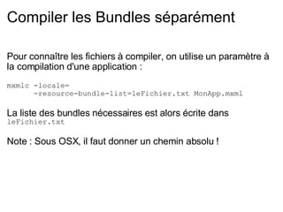 Compiler les Bundles séparément Pour connaître les fichiers à compiler, on utilise un paramètre à la compilation d'une application : mxmlc -locale=        -resource-bundle-list=leFichier.txt MonApp.mxml La liste des bundles nécessaires est alors écrite dans leFichier.txt Note : Sous OSX, il faut donner un chemin absolu ! 