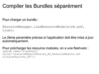 Compiler les Bundles séparément Pour charger un bundle : ResourceManager.loadResourceModule(rb.swf, true); Le 2ème paramètre précise si l'application doit être mise à jour automatiquement. Pour précharger les resource modules, on a une flashvars : <param name='flashVars' value='resourceModuleURLs=es_ES_ResourceModule.swf &localeChain=es_ES'/> 