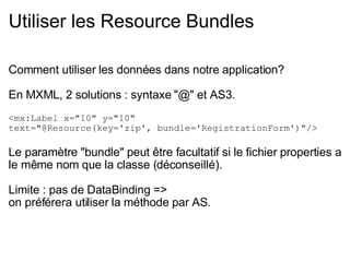Utiliser les Resource Bundles Comment utiliser les données dans notre application? En MXML, 2 solutions : syntaxe "@" et AS3. <mx:Label x="10" y="10"  text="@Resource(key='zip', bundle='RegistrationForm')"/> Le paramètre "bundle" peut être facultatif si le fichier properties a le même nom que la classe (déconseillé). Limite : pas de DataBinding =>  on préférera utiliser la méthode par AS. 