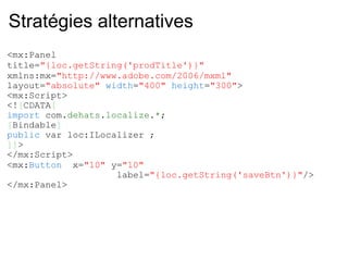 Stratégies alternatives <mx:Panel  title= "{loc.getString('prodTitle')}"   xmlns:mx= "http://www.adobe.com/2006/mxml"   layout= "absolute"   width = "400"   height = "300" > <mx:Script> <! [ CDATA [ import  com. dehats . localize . * ; [ Bindable ] public  var loc:ILocalizer ; ]] > </mx:Script> <mx: Button   x= "10"  y= "10"                       label= "{loc.getString('saveBtn')}" /> </mx:Panel> 