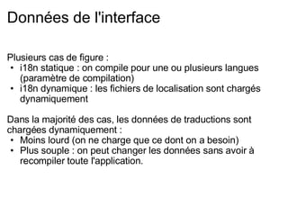 Données de l'interface Plusieurs cas de figure : i18n statique : on compile pour une ou plusieurs langues (paramètre de compilation) i18n dynamique : les fichiers de localisation sont chargés dynamiquement Dans la majorité des cas, les données de traductions sont chargées dynamiquement : Moins lourd (on ne charge que ce dont on a besoin) Plus souple : on peut changer les données sans avoir à recompiler toute l'application. 
