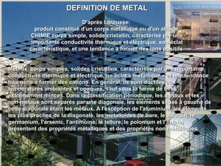 DEFINITION DE METALDEFINITION DE METAL
D’après Larousse:D’après Larousse:
produit constitué d'un corps métallique ou d'un alliageproduit constitué d'un corps métallique ou d'un alliage
CHIMIE corps simple, solide cristallin, caractérisé par uneCHIMIE corps simple, solide cristallin, caractérisé par une
importante conductivité thermique et électrique, son éclatimportante conductivité thermique et électrique, son éclat
caractéristique, et une tendance à former des ions positifscaractéristique, et une tendance à former des ions positifs
Métaux: corps simples, solides cristallins, caractérisés par une importanteMétaux: corps simples, solides cristallins, caractérisés par une importante
conductivité thermique et électrique, un éclat « métallique » et une tendanceconductivité thermique et électrique, un éclat « métallique » et une tendance
très nette à former des cations. En général, ils sont ductiles auxtrès nette à former des cations. En général, ils sont ductiles aux
températures ambiantes et opaques, sauf sous la forme de filmstempératures ambiantes et opaques, sauf sous la forme de films
extrêmement minces. Dans la classification périodique, les métaux et lesextrêmement minces. Dans la classification périodique, les métaux et les
non-métaux sont séparés par une diagonale, les éléments situés à gauche denon-métaux sont séparés par une diagonale, les éléments situés à gauche de
cette diagonale étant les métaux. À l'exception de l'aluminium, les élémentscette diagonale étant les métaux. À l'exception de l'aluminium, les éléments
les plus proches de la diagonale, les métalloïdes (le bore, le silicium, leles plus proches de la diagonale, les métalloïdes (le bore, le silicium, le
germanium, l'arsenic, l'antimoine, le tellure, le polonium et l'astate)germanium, l'arsenic, l'antimoine, le tellure, le polonium et l'astate)
présentent des propriétés métalliques et des propriétés non métalliques.présentent des propriétés métalliques et des propriétés non métalliques.
 