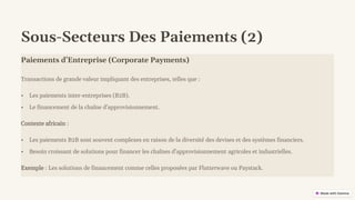 preencoded.png
Sous-Secteurs Des Paiements (2)
Paiements d'Entreprise (Corporate Payments)
Transactions de grande valeur impliquant des entreprises, telles que :
• Les paiements inter-entreprises (B2B).
• Le financement de la chaîne d'approvisionnement.
Contexte africain :
• Les paiements B2B sont souvent complexes en raison de la diversité des devises et des systèmes financiers.
• Besoin croissant de solutions pour financer les chaînes d'approvisionnement agricoles et industrielles.
Exemple : Les solutions de financement comme celles proposées par Flutterwave ou Paystack.
 