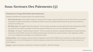 preencoded.png
Sous-Secteurs Des Paiements (5)
Paiements en Temps Réel (Real-time Payments)
Traitement immédiat des transactions grâce à des systèmes tels que :
• SEPA Instant (Europe) : SEPA signifie "Single Euro Payments Area" (Espace unique de paiement en euros). SEPA Instant est un système
de paiement en temps réel qui permet de transférer des fonds en euros entre comptes bancaires dans les 36 pays de la zone SEPA en
moins de 10 secondes, 24/7.
• RTP (États-Unis) : RTP signifie "Real-Time Payments". C'est un système de paiement en temps réel lancé par The Clearing House (TCH)
pour permettre des transferts immédiats de fonds entre banques américaines, 24/7, avec une confirmation instantanée.
• UPI (Inde) : UPI signifie "Unified Payments Interface". UPI est un système de paiement numérique développé par la National Payments
Corporation of India (NPCI). Il permet de transférer instantanément des fonds entre comptes bancaires via des applications mobiles,
24/7, tout en intégrant diverses banques sur une plateforme unifiée.
Contexte africain : Encore émergents, mais des initiatives régionales comme le GIM-UEMOA pour les paiements en temps réel dans la zone
francophone sont en cours de développement. Le besoin de paiements instantanés s'accroît avec l'essor du commerce électronique et des
services digitaux.
Exemple : Systèmes de paiement interbancaire en Afrique du Sud (RTC - Real Time Clearing).
 