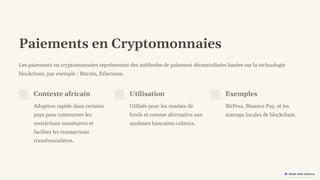 preencoded.png
Paiements en Cryptomonnaies
Les paiements en cryptomonnaies représentent des méthodes de paiement décentralisées basées sur la technologie
blockchain, par exemple : Bitcoin, Ethereum.
Contexte africain
Adoption rapide dans certains
pays pour contourner les
restrictions monétaires et
faciliter les transactions
transfrontalières.
Utilisation
Utilisés pour les remises de
fonds et comme alternative aux
systèmes bancaires coûteux.
Exemples
BitPesa, Binance Pay, et les
startups locales de blockchain.
 