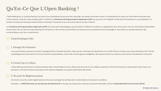 preencoded.png
Qu'Est-Ce Que L'Open Banking ?
L'Open Banking est un système financier qui permet aux prestataires de services tiers d'accéder, de manière sécurisée et avec le consentement du client, aux informations bancaires des
consommateurs. Cela est rendu possible grâce à l'utilisation d'Interfaces de Programmation Applicative (API), qui assurent une intégration fluide entre les banques et ces prestataires. Ce
système révolutionne la banque traditionnelle en favorisant l'innovation et la concurrence dans le secteur financier.
Les Interfaces de Programmation Applicative (API) sont des outils technologiques qui permettent à différents systèmes ou applications de communiquer entre eux de manière standardisée
et sécurisée. Dans le cadre de l'Open Banking, les API jouent un rôle central en permettant aux banques et aux prestataires tiers de partager et d'accéder aux données bancaires des
consommateurs, avec leur consentement.
Caractéristiques Clés
1. Partage Des Données
Les consommateurs peuvent autoriser le partage de leurs données bancaires, telles que leur historique de transactions ou le solde de leurs comptes, avec des prestataires tiers. Permet
le développement de produits et services financiers personnalisés, comme des outils de gestion budgétaire, des options de prêt sur mesure et des solutions de paiement innovantes.
2. Centré Sur Le Client
L'Open Banking met l'accent sur l'autonomisation des consommateurs en leur offrant plus de choix et une meilleure expérience. Stimule l'innovation en permettant à des acteurs non
bancaires, comme les fintechs, de proposer des solutions adaptées aux besoins spécifiques des clients.
3. Sécurité Et Réglementation
Fonctionne sous des cadres réglementaires stricts pour protéger les données des consommateurs et instaurer la confiance.
Exemples : La DSP2 (Directive sur les Services de Paiement 2) en Europe, qui impose des mesures de sécurité renforcées comme l'Authentification Forte du Client (SCA).
 