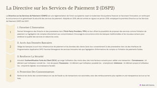 preencoded.png
La Directive sur les Services de Paiement 2 (DSP2)
La Directive sur les Services de Paiement 2 (DSP2) est une réglementation de l'Union européenne visant à moderniser l'écosystème financier en favorisant l'innovation, en renforçant
la concurrence et en garantissant la sécurité des services de paiement. Adoptée en 2015, elle est entrée en vigueur en janvier 2018, remplaçant la première Directive sur les Services
de Paiement (DSP1) de 2007.
1. Favoriser L'Innovation
Permet l'émergence des fintechs et des prestataires tiers (Third-Party Providers, TPPs) en leur offrant la possibilité de proposer des services comme l'initiation de
paiement ou l'agrégation de comptes directement aux consommateurs. Encourage la concurrence entre les banques traditionnelles et les nouveaux acteurs pour
améliorer la qualité des services et réduire les coûts.
2. Accès Aux Données Bancaires
Oblige les banques à ouvrir leur infrastructure de paiement et les données des clients (avec leur consentement) à des prestataires tiers via des Interfaces de
Programmation Applicative (API). Favorise l'émergence de services innovants tels que l'agrégation d'informations de compte ou l'initiation de paiements fluides.
3. Renforcer La Sécurité
Introduit l'Authentification Forte du Client (SCA), qui exige l'utilisation d'au moins deux des trois facteurs suivants pour valider une transaction : Connaissance : Un
élément que l'utilisateur connaît (ex. : mot de passe). Possession : Un élément que l'utilisateur possède (ex. : smartphone). Inhérence : Un élément propre à l'utilisateur
(ex. : empreinte digitale, reconnaissance faciale).
4. Protection Des Consommateurs
Renforce les droits des consommateurs en cas de fraude ou de transactions non autorisées, avec des remboursements plus rapides et une transparence accrue sur les
frais.
 