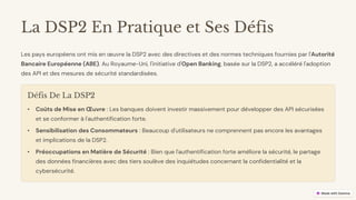 preencoded.png
La DSP2 En Pratique et Ses Défis
Les pays européens ont mis en œuvre la DSP2 avec des directives et des normes techniques fournies par l'Autorité
Bancaire Européenne (ABE). Au Royaume-Uni, l'initiative d'Open Banking, basée sur la DSP2, a accéléré l'adoption
des API et des mesures de sécurité standardisées.
Défis De La DSP2
• Coûts de Mise en Œuvre : Les banques doivent investir massivement pour développer des API sécurisées
et se conformer à l'authentification forte.
• Sensibilisation des Consommateurs : Beaucoup d'utilisateurs ne comprennent pas encore les avantages
et implications de la DSP2.
• Préoccupations en Matière de Sécurité : Bien que l'authentification forte améliore la sécurité, le partage
des données financières avec des tiers soulève des inquiétudes concernant la confidentialité et la
cybersécurité.
 