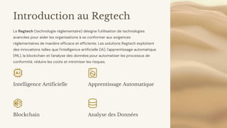preencoded.png
Introduction au Regtech
Le Regtech (technologie réglementaire) désigne l'utilisation de technologies
avancées pour aider les organisations à se conformer aux exigences
réglementaires de manière efficace et efficiente. Les solutions Regtech exploitent
des innovations telles que l'intelligence artificielle (IA), l'apprentissage automatique
(ML), la blockchain et l'analyse des données pour automatiser les processus de
conformité, réduire les coûts et minimiser les risques.
Intelligence Artificielle Apprentissage Automatique
Blockchain Analyse des Données
 