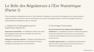 preencoded.png
Le Rôle des Régulateurs à l'Ère Numérique
(Partie 1)
À l'ère numérique, les régulateurs jouent un rôle crucial pour s'adapter aux avancées technologiques tout en garantissant la
stabilité financière, la protection des consommateurs et le respect des réglementations. Voici les principales missions et
responsabilités des régulateurs dans ce contexte :
1. Adopter les Technologies pour la
Supervision (SupTech)
Supervision automatisée : Les régulateurs utilisent des outils
technologiques (SupTech) pour surveiller les institutions
financières en temps réel.
Analyse des données massives : L'utilisation du big data et de
l'intelligence artificielle (IA) permet d'identifier les risques
émergents et d'anticiper les crises financières.
2. Encourager l'Innovation
Environnements de test réglementaire (Regulatory
Sandboxes) : Les régulateurs mettent en place des espaces
de test pour permettre aux fintechs et aux entreprises
innovantes de développer de nouveaux produits dans un
cadre sécurisé.
Flexibilité réglementaire : Les régulateurs adaptent leurs
approches pour ne pas freiner les innovations tout en
maintenant la stabilité et la sécurité.
 