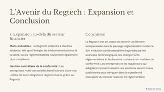 preencoded.png
L'Avenir du Regtech : Expansion et
Conclusion
7. Expansion au-delà du secteur
financier
Multi-industries : Le Regtech s'étendra à d'autres
secteurs, tels que l'énergie, les télécommunications et
la santé, où les réglementations deviennent également
plus complexes.
Gestion centralisée de la conformité : Les
entreprises multi-sectorielles bénéficieront d'une vue
unifiée de leurs obligations réglementaires grâce au
Regtech.
Conclusion
Le Regtech est en passe de devenir un élément
indispensable dans le paysage réglementaire moderne.
Son évolution continuera d'être façonnée par les
avancées technologiques, les changements
réglementaires et les besoins croissants en matière de
conformité. Les entreprises et les régulateurs qui
adopteront proactivement ces solutions seront mieux
positionnés pour naviguer dans la complexité
croissante du monde financier et réglementaire.
 