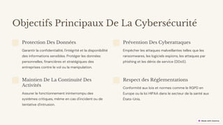 preencoded.png
Objectifs Principaux De La Cybersécurité
Protection Des Données
Garantir la confidentialité, l'intégrité et la disponibilité
des informations sensibles. Protéger les données
personnelles, financières et stratégiques des
entreprises contre le vol ou la manipulation.
Prévention Des Cyberattaques
Empêcher les attaques malveillantes telles que les
ransomwares, les logiciels espions, les attaques par
phishing et les dénis de service (DDoS).
Maintien De La Continuité Des
Activités
Assurer le fonctionnement ininterrompu des
systèmes critiques, même en cas d'incident ou de
tentative d'intrusion.
Respect des Réglementations
Conformité aux lois et normes comme le RGPD en
Europe ou la loi HIPAA dans le secteur de la santé aux
États-Unis.
 