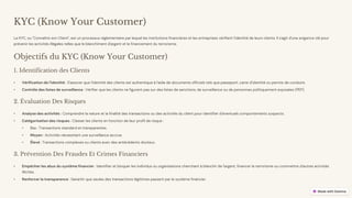 preencoded.png
KYC (Know Your Customer)
Le KYC, ou "Connaître son Client", est un processus réglementaire par lequel les institutions financières et les entreprises vérifient l'identité de leurs clients. Il s'agit d'une exigence clé pour
prévenir les activités illégales telles que le blanchiment d'argent et le financement du terrorisme.
Objectifs du KYC (Know Your Customer)
1. Identification des Clients
• Vérification de l'identité : S'assurer que l'identité des clients est authentique à l'aide de documents officiels tels que passeport, carte d'identité ou permis de conduire.
• Contrôle des listes de surveillance : Vérifier que les clients ne figurent pas sur des listes de sanctions, de surveillance ou de personnes politiquement exposées (PEP).
2. Évaluation Des Risques
• Analyse des activités : Comprendre la nature et la finalité des transactions ou des activités du client pour identifier d'éventuels comportements suspects.
• Catégorisation des risques : Classer les clients en fonction de leur profil de risque :
• Bas : Transactions standard et transparentes.
• Moyen : Activités nécessitant une surveillance accrue.
• Élevé : Transactions complexes ou clients avec des antécédents douteux.
3. Prévention Des Fraudes Et Crimes Financiers
• Empêcher les abus du système financier : Identifier et bloquer les individus ou organisations cherchant à blanchir de l'argent, financer le terrorisme ou commettre d'autres activités
illicites.
• Renforcer la transparence : Garantir que seules des transactions légitimes passent par le système financier.
 