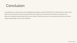 preencoded.png
Conclusion
Les paiements, la cybersécurité, et les régulations associées comme le PCI DSS, KYC, et AML jouent un rôle central
dans le fonctionnement des écosystèmes financiers modernes. En favorisant la confiance, l'innovation et la
sécurité, ces éléments permettent à la fois une inclusion financière accrue et une protection renforcée contre les
risques systémiques et les crimes financiers.
 