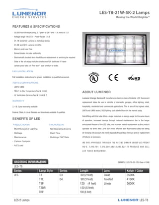 LES-T8-21W-5K-2 Lamps
ABOUT LUMENOR
Lumenor Energy Services® manufactures best-in-class affordable LED ﬂuorescent
replacement tubes for use in retroﬁts of stairwells, garages, ofﬁce lighting, retail,
hospitality, residential and commercial applications. This is one of the highest rated,
LM79 and LM80 tested, DOE lighting facts labeled tube on the market today.
Retrofﬁting with this tube offers a major reduction in energy usage for the same hours
of operation, increased savings through reduced maintenance due to the longer
anticipated lifespan of the LED tube, and no more ballast replacement as this product
operates via direct feed. 50%-65% more efﬁcient than ﬂuorescent tubes not taking
de-lamping into account. No more disposal of hazardous mercury and no replacement
of ﬁxtures is necessary.
WE ARE APPROVED THROUGH THE PATENT OWNER UNDER US PATENT
NO’S. 7,049,761; 7,510,299 AND 8,093,823 TO PRODUCE AND SELL
LED TUBES WORLDWIDE.
FEATURES & SPECIFICATIONS
· 50,000 hour life expectancy, 5.7 years at 24/7 and 11.4 years at 12/7
· Voltage range 100-277v · Power Factor > 0.9
· 21.1W and 2122 Lumens on individual lamps.
· 41.8W and 3615 Lumens in troffer.
· Mercury and Lead Free
· Binned diodes for color uniformity
· Electronically tracked item should future replacement or servicing be required
· State of the art design includes shatterproof UV stabilized V1 rated
carbon-proof tube. UV Free won't fade furniture or walls.
EASY INSTALLATION
Full installation instructions for proper installation by qualiﬁed personnel.
TESTS & CERTIFICATIONS
· LM79, LM80
· TM-21 In-Situ Temperature Test # 31048
· UL Veriﬁcation Services Test # 31046 & 7
WARRANTY
3, 4 & 5 year warranty available
Federal, State, & Local Rebates and Incentives available if qualiﬁed.
BENEFITS OF LED
REDUCTION IN: INCREASE IN:
· Monthly Cost of Lighting · Net Operating Income
· Wattage · Cash Flow
· Maintenance · Buildings CAP Rate
· Carbon Footprint
· A/C Load
Series Lamp Style Series Length Lens
LES T8 03 60 (2 feet) Clear
T8E 04 90 (3 feet) Frosted
T8F 120 (4 feet) Linear
Kelvin / Color
3500K
4100K
5000K
T8DR 150 (5 feet)
T8W 180 (6 feet)
LES-T8
ORDERING INFORMATION: EXAMPLE: LES-T8-03-120-Clear-4100K
Making the World Brighter®
LES 2 Lamps LES-T8
 
