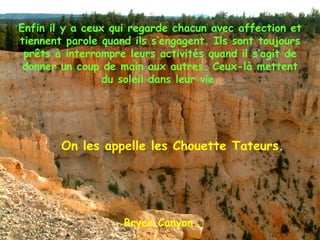 Bryce Canyon Enfin il y a ceux qui regarde chacun avec affection et tiennent parole quand ils s’engagent. Ils sont toujours prêts à interrompre leurs activités quand il s’agit de donner un coup de main aux autres. Ceux-là mettent du soleil dans leur vie. On les appelle les Chouette Tateurs. 
