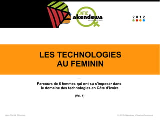 2012




                        LES TECHNOLOGIES
                            AU FEMININ

                       Parcours de 5 femmes qui ont su s'imposer dans
                         le domaine des technologies en Côte d'Ivoire

                                           (Vol. 1)




Jean-Patrick Ehouman                                              © 2012 Akendewa, CreativeCommons
 