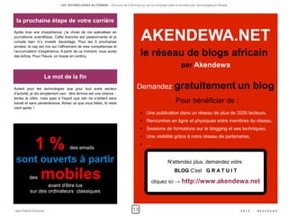 LES TECHNOLOGIES AU FEMININ – Parcours de 5 femmes qui ont su s'imposer dans le domaine des Technologies en Afrique




 la prochaine étape de votre carrière
Après trois ans d’expérience, j’ai choisi de me spécialiser en
journalisme scientifique. Cette branche est passionnante et je
compte bien m’y investir davantage. Pour les 5 prochaines
années, le cap est mis sur l’affinement de mes compétences et
                                                                                    AKENDEWA.NET
l’accumulation d’expérience. A partir de ce moment, vous aurez
des échos. Pour l’heure, on bosse en continu.                                       le réseau de blogs africain
                                                                                                                par Akendewa
                   Le mot de la fin
Autant pour les technologies que pour tout autre secteur                         Demandez gratuitement un                                                 blog
d’activité, je dis simplement ceci : être femme est une chance  :
tentez la vôtre, mais ayez à l’esprit que rien ne s’obtient sans
travail et sans persévérance. Aimez ce que vous faites, le reste                                            Pour bénéficier de :
vient après  !
                                                                                    ●   Une publication dans un réseau de plus de 3200 lecteurs,
                                                                                    ●   Rencontres en ligne et physiques entre membres du réseau,
                                                                                    ●   Sessions de formations sur le blogging et ses techniques,



             1 %
                                                                                    ●   Une visibilité grâce à notre réseau de partenaires,
                                                                                    ●   …
                                   des emails

 sont ouverts à partir                                                                                N'attendez plus, demandez votre


         des     mobiles                                                                   cliquez ici →
                                                                                                           BLOG C'est G R A T U I T

                                                                                                                http://www.akendewa.net
                  avant d'être lus
          sur des ordinateurs classiques


Jean-Patrick Ehouman                                                          13                                                                   2012   -   Ak e n d e w a
 