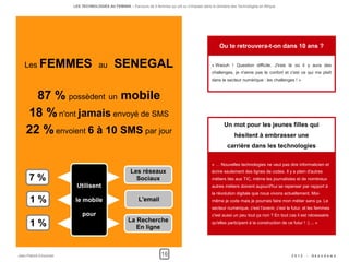 LES TECHNOLOGIES AU FEMININ – Parcours de 5 femmes qui ont su s'imposer dans le domaine des Technologies en Afrique




                                                                                                          Ou te retrouvera-t-on dans 10 ans ?


   Les FEMMES au                              SENEGAL                                                « Waouh ! Question difficile. J'irais là où il y aura des
                                                                                                     challenges, je n'aime pas le confort et c'est ce qui me plaît
                                                                                                     dans le secteur numérique : les challenges ! »



      87 % possèdent un mobile
    18 % n'ont jamais envoyé de SMS
                                                                                                            Un mot pour les jeunes filles qui
    22 % envoient 6 à 10 SMS par jour                                                                             hésitent à embrasser une
                                                                                                              carrière dans les technologies

                                                                                                     « … Nouvelles technologies ne veut pas dire informaticien et
                                                       Les réseaux                                   écrire seulement des lignes de codes. Il y a plein d'autres
      7 %                                                Sociaux                                     métiers liés aux TIC, même les journalistes et de nombreux
                        Utilisent                                                                    autres métiers doivent aujourd'hui se repenser par rapport à
                                                                                                     la révolution digitale que nous vivons actuellement. Moi-
      1 %               le mobile                          L'email                                   même je code mais je pourrais faire mon métier sans ça. Le
                                                                                                     secteur numérique, c'est l'avenir, c'est le futur, et les femmes
                           pour                                                                      c'est aussi un peu tout ça non ? En tout cas il est nécessaire
                                                      La Recherche
      1 %                                                En ligne
                                                                                                     qu'elles participent à la construction de ce futur ! :) ... »




Jean-Patrick Ehouman                                                    16                                                                         2012    -   Ak e n d e w a
 