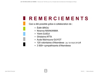 LES TECHNOLOGIES AU FEMININ – Parcours de 5 femmes qui ont su s'imposer dans le domaine des Technologies en Afrique




                                        REMERCIEMENTS
                                        Ceci a été possible grâce à collaboration de :
                                                       Édith BROU
                                                       Nnenna NWAKANMA
                                                       Yénhi DJIDJI
                                                       Ghislaine ATTA
                                                       Aude Maïmouna GUYOT
                                                       120 volontaires d'Akendewa (au 1er Août 2012)4
                                                       3 500+ sympathisants d'Akendewa




Jean-Patrick Ehouman                                                    17                                                                   2012   -   Ak e n d e w a
 