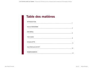 LES TECHNOLOGIES AU FEMININ – Parcours de 5 femmes qui ont su s'imposer dans le domaine des Technologies en Afrique




                                      Table des matières
                                        INTRODUCTION
                                        …......................................................................................................................................... 1


                                        Nnenna NWAKANMA
                                        ….......................................................................................................................................... 2


                                        Édith BROU
                                        ….......................................................................................................................................... 5


                                        Yénhi DJIDJI
                                        ….......................................................................................................................................... 8


                                        Ghislaine ATTA
                                        ….......................................................................................................................................... 11


                                        Aude Maïmouna GUYOT
                                        …..........................................................................................................................................14


                                        REMERCIEMENTS
                                        ….......................................................................................................................................... 17




Jean-Patrick Ehouman                                                                                                                                                                     2012   -   Ak e n d e w a
 