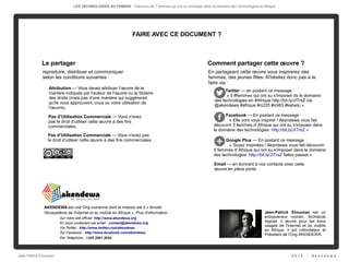 LES TECHNOLOGIES AU FEMININ – Parcours de 5 femmes qui ont su s'imposer dans le domaine des Technologies en Afrique




                                                                 FAIRE AVEC CE DOCUMENT ?



             Le partager                                                                                   Comment partager cette œuvre ?
             reproduire, distribuer et communiquer                                                         En partageant cette œuvre vous inspirerez des
             selon les conditions suivantes :                                                              femmes, des jeunes filles. N'hésitez donc pas à le
                                                                                                           faire via :
                 Attribution — Vous devez attribuer l’œuvre de la
                                                                                                                     Twitter — en postant ce message :
                 manière indiquée par l'auteur de l’œuvre ou le titulaire
                                                                                                                      « 5 #femmes qui ont su s'imposer ds le domaine
                 des droits (mais pas d'une manière qui suggérerait
                                                                                                               des technologies en #Afrique http://bit.ly/JITrsZ via
                 qu'ils vous approuvent, vous ou votre utilisation de
                                                                                                               @akendewa #afrique #ci225 #ict4D #kebetu »
                 l’œuvre).

                Pas d’Utilisation Commerciale — Vous n'avez                                                         Facebook — En postant ce message :
                pas le droit d'utiliser cette œuvre à des fins                                                       « Elle vont vous inspirer ! Akendewa vous fait
                commerciales.                                                                                 découvrir 5 femmes d' Afrique qui ont su s'imposer dans
                                                                                                              le domaine des technologies  http://bit.ly/JITrsZ »
                Pas d’Utilisation Commerciale — Vous n'avez pas
                le droit d'utiliser cette œuvre à des fins commerciales.                                            Google Plus — En postant ce message :
                                                                                                                      « Soyez inspirées ! Akendewa vous fait découvrir
                                                                                                              5 femmes d' Afrique qui ont su s'imposer dans le domaine
                                                                                                              des technologies  http://bit.ly/JITrsZ faites passer.»

                                                                                                               Email — en écrivant à vos contacts avec cette
                                                                                                               œuvre en pièce jointe




              AKENDEWA est une Ong ivoirienne dont la mission est d « émuler
              l'écosystème de l'internet et du mobile en Afrique ». Plus d'information :                                                    Jean-Patrick Ehouman est un
                       Sur notre site officiel http://www.akendewa.org                                                                      entrepreneur ivoirien. Architecte
                       En nous contactant par email : contact@akendewa.org                                                                  logiciel, il œuvre pour les bons
                                                                                                                                            usages de l'internet et du mobile
                       Via Twitter : http://www.twitter.com/akendewa
                                                                                                                                            en Afrique. Il est cofondateur et
                       Sur Facebook : http://www.facebook.com/akendewa
                                                                                                                                            Président de l'Ong AKENDEWA.
                       Par Téléphone : +225 2001 2034




Jean-Patrick Ehouman                                                                                                                                      2012    -   Ak e n d e w a
 