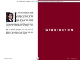 LES TECHNOLOGIES AU FEMININ – Parcours de 5 femmes qui ont su s'imposer dans le domaine des Technologies en Afrique




                         La place qu'occupent les femmes
                         dans le domaine des technologies de
                         l'information et de la communication
                         est souvent mal perçue et sous-
                         évaluée. Et en Afrique comme un peu
                         partout ailleurs, il existe beaucoup
                         moins de femmes que d'hommes
                         dans le secteur.
    Plusieurs raisons peuvent servir a expliquer cette situation.
    L'une des plus évidentes est très certainement le manque
    d'exposition de modèles féminins. Pourtant il y a de la
    matière.

    Avec les volontaires d'Akendewa, nous avons pensé qu'en
    exposant des modèles de réussite féminins, nous                                              INTRODUCTION
    susciterons des vocations. C'est ainsi que nous avons
    donner la parole à plusieurs femmes d'Afrique ….




Jean-Patrick Ehouman                                                          1                                                                   2012   -   Ak e n d e w a
 