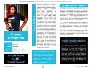 LES TECHNOLOGIES AU FEMININ – Parcours de 5 femmes qui ont su s'imposer dans le domaine des Technologies en Afrique


                                                                         Nnenna se définit comme une africaine
                                                                         comblée, une chrétienne heureuse.                  La découverte de l'internet
                                                                         Elle est diplômée en Sciences Sociales,
                                                                         Histoire,         Anglais,        Relations    Sa première rencontre avec l'internet date de la fin des
                                                                         Internationales, Droit, Stratégies TIC,        années 90. A l'époque, elle était jeune cadre à la Banque
                                                                         ainsi       qu'en        Recherche        et   Africaine de Développement (BAD). Elle a commencé par
                                                                         Développement. Lorsque l'on lui                suivre des cours en ligne grâce à Hewlett Packard. Elle a
                                                                         demande son activité principale, elle          continué en s'appropriant les outils bureautique (traitement
                                                                         répond en disant « Mon métier                  de texte, tableur, …), le HTML, le logiciel Dreamweaver puis




                                                          Présentation
                                                                         principal, c'est être utile à Dieu et à        les outils de communication virtuel. Elle s'estime chanceuse
                                                                         l'humanité.». C'est dire la place que la       («bénie») de faire partie des premières personnes qui ont
                                                                         spiritualité et la religion occupent dans      pu avoir accès à l'internet sur le continent africain.
                                                                         sa vie. Bien sûr, elle a d'autres
                                                                         occupations. Ce sont celles qui nous           « ... De là, à l'Initiative Africaine de la Société de
                                                                         intéressent ici. Nnenna est cheffe             l'Information, au Sommet Mondiale sur la Société de
                                                                         d'entreprise (nnenna.org). Et comme            l'Information et à la Vice-Présidence du Fonds Mondial de
                                                                         elle le dit si bien, elle a aussi des petits   la Solidarité Numérique.. ce n'était que des étapes
                                                                         "gombos" (contrats) avec lesquels elle         successives … ».
                                                                         se fait des revenus supplémentaires. Au
                                                                         fond, elle est engagée dans le                 Avec toutes ces expériences, elle a décidé d'entreprendre
                                                                         développement par les Technologies de          en lançant le Cabinet d'expertise NNENNA.ORG, ou elle

        Nnenna
                                                                         l'Information et de la Communication.          propose ses connaissances et son savoir-faire acquis
                                                                         Elle s'efforce d'en apprendre chaque           antérieurement à ses clients.
                                                                         jour un peu plus pour ensuite

       Nwakanma                                                          transmettre ce savoir. En tant que
                                                                         pionnière de la Société Civile Africaine           Un mot à adresser aux jeunes filles/femmes
                                                                         pour la Société de l'Information et de la          qui pensent que les technologies sont pour
                                                                         Fondation Africaine pour la Société de             les hommes ? qui hésitent à embrasser une
                                                                         l'Information, elle pense que les                  carrière dans les technologies ? 
      Twitter    @nnenna                                                 technologies libres donnent, à tous
                                                                         ceux qui le souhaitent, la possibilité            « Les TIC présente d'énormes opportunités
    LinkedIn     @nnenna
                                                                         d'avancer dans leurs vies.                        pour les femmes. Au moins, là-bas on te
                                                                                                                           reconnaît par ton travail. Aussi, le domaine des
  Site / Blog    http://www.nnenna.org                                                                                     technologies est ce que j'appelle 'la
   Facebook      http://facebook.com/nnenna                                                                                communauté des faiseurs '. Dans ce domaine,
                                                              « Pour le choix de carrière, les TIC offrent
                                                                                                                           c'est    ta   compétence       qui    valide ton
                                                              d'immenses possibilités. L'on peut se                        authenticité. Comme moi, tu peux travailler à
                                                              positionner dans les services, les produits, le              partir de la maison avec une bonne connexion
       En Côte d'Ivoire                                       conseils, le Web, l'animation des réseaux et
                                                              communautés, la commercialisation des
                                                                                                                           Internet et gagner ta vie. Tu peux reprendre ou
                                                                                                                           commencer les études. Tu peux mieux

                la 3G                                         produits     et    services     d'autrui,
                                                              programmation, la communication, le
                                                              journalisme,    l'écriture   citoyenne
                                                                                                           la

                                                                                                          ou
                                                                                                                           organiser ta vie, pour être plus disponible pour
                                                                                                                           ta famille et tes amis, plus bénéfique à
                                                                                                                           l'humanité et plus utile à Dieu »
     Est introduite le Jeudi 5 Avril 2012
       par Orange Côte d'Ivoire                               éducation. Vous avez le choix »


Jean-Patrick Ehouman                                                                 3                                                                     2012    -   Ak e n d e w a
 