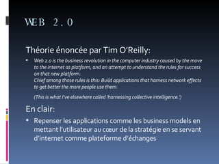 WEB 2.0 Théorie énoncée par Tim O’Reilly: Web 2.0 is the business revolution in the computer industry caused by the move to the internet as platform, and an attempt to understand the rules for success on that new platform.  Chief among those rules is this: Build applications that harness network effects to get better the more people use them.  (This is what I've elsewhere called 'harnessing collective intelligence.')   En clair: Repenser les applications comme les business models en mettant l’utilisateur au cœur de la stratégie en se servant d’internet comme plateforme d’échanges 