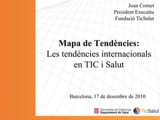 Joan Cornet President Executiu Fundació TicSalut Mapa de Tendències:Les tendències internacionals en TIC i Salut Barcelona, 17 de desembre de 2010 