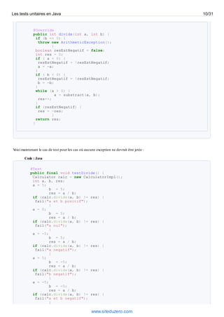 @Override
public int divide(int a, int b) {
if (b == 0) {
throw new ArithmeticException();
}
boolean resEstNegatif = false;
int res = 0;
if ( a < 0) {
resEstNegatif = !resEstNegatif;
a = -a;
}
if ( b < 0) {
resEstNegatif = !resEstNegatif;
b = -b;
}
while (a > 0) {
a = substract(a, b);
res++;
}
if (resEstNegatif) {
res = -res;
}
return res;
}
Voici maintenant le cas de test pour les cas où aucune exception ne devrait être jetée :
Code : Java
@Test
public final void testDivide() {
Calculator calc = new CalculatorImpl();
int a, b, res;
a = 5;
b = 5;
res = a / b;
if (calc.divide(a, b) != res) {
fail("a et b positif");
}
a = 0;
b = 5;
res = a / b;
if (calc.divide(a, b) != res) {
fail("a nul");
}
a = -5;
b = 5;
res = a / b;
if (calc.divide(a, b) != res) {
fail("a negatif");
}
a = 5;
b = -5;
res = a / b;
if (calc.divide(a, b) != res) {
fail("b negatif");
}
a = -5;
b = -5;
res = a / b;
if (calc.divide(a, b) != res) {
fail("a et b negatif");
}
Les tests unitaires en Java 10/31
www.siteduzero.com
 