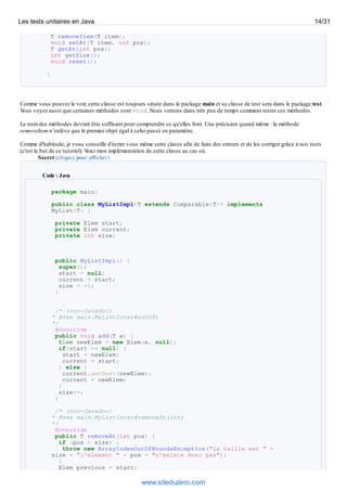 T removeItem(T item);
void setAt(T item, int pos);
T getAt(int pos);
int getSize();
void reset();
}
Comme vous pouvez le voir, cette classe est toujours située dans le package main et sa classe de test sera dans le package test.
Vous voyez aussi que certaines méthodes sont void. Nous verrons dans très peu de temps comment tester ces méthodes.
Le nom des méthodes devrait être suffisant pour comprendre ce qu'elles font. Une précision quand même : la méthode
removeItem n’enlève que le premier objet égal à celui passé en paramètre.
Comme d'habitude, je vous conseille d'écrire vous même cette classe afin de faire des erreurs et de les corriger grâce à nos tests
(c'est le but de ce tutoriel). Voici mon implémentation de cette classe au cas où.
Secret (cliquez pour afficher)
Code : Java
package main;
public class MyListImpl<T extends Comparable<T>> implements
MyList<T> {
private Elem start;
private Elem current;
private int size;
public MyListImpl() {
super();
start = null;
current = start;
size = -1;
}
/* (non-Javadoc)
* @see main.MyListInter#add(T)
*/
@Override
public void add(T e) {
Elem newElem = new Elem(e, null);
if(start == null) {
start = newElem;
current = start;
} else {
current.setNext(newElem);
current = newElem;
}
size++;
}
/* (non-Javadoc)
* @see main.MyListInter#removeAt(int)
*/
@Override
public T removeAt(int pos) {
if (pos > size) {
throw new ArrayIndexOutOfBoundsException("La taille est " +
size + "l'element " + pos + "n'existe donc pas");
}
Elem previous = start;
Les tests unitaires en Java 14/31
www.siteduzero.com
 
