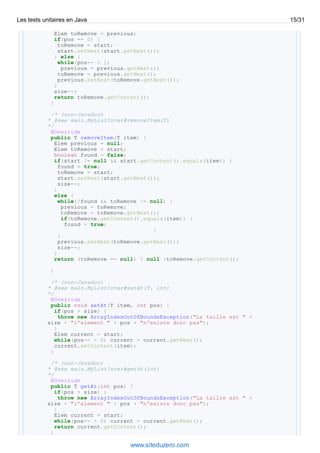 Elem toRemove = previous;
if(pos == 0) {
toRemove = start;
start.setNext(start.getNext());
} else {
while(pos-- > 1)
previous = previous.getNext();
toRemove = previous.getNext();
previous.setNext(toRemove.getNext());
}
size--;
return toRemove.getContent();
}
/* (non-Javadoc)
* @see main.MyListInter#removeItem(T)
*/
@Override
public T removeItem(T item) {
Elem previous = null;
Elem toRemove = start;
boolean found = false;
if(start != null && start.getContent().equals(item)) {
found = true;
toRemove = start;
start.setNext(start.getNext());
size--;
}
else {
while(!found && toRemove != null) {
previous = toRemove;
toRemove = toRemove.getNext();
if(toRemove.getContent().equals(item)) {
found = true;
}
}
previous.setNext(toRemove.getNext());
size--;
}
return (toRemove == null) ? null :toRemove.getContent();
}
/* (non-Javadoc)
* @see main.MyListInter#setAt(T, int)
*/
@Override
public void setAt(T item, int pos) {
if(pos > size) {
throw new ArrayIndexOutOfBoundsException("La taille est " +
size + "l'element " + pos + "n'existe donc pas");
}
Elem current = start;
while(pos-- > 0) current = current.getNext();
current.setContent(item);
}
/* (non-Javadoc)
* @see main.MyListInter#getAt(int)
*/
@Override
public T getAt(int pos) {
if(pos > size) {
throw new ArrayIndexOutOfBoundsException("La taille est " +
size + "l'element " + pos + "n'existe donc pas");
}
Elem current = start;
while(pos-- > 0) current = current.getNext();
return current.getContent();
}
Les tests unitaires en Java 15/31
www.siteduzero.com
 