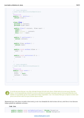 /* (non-Javadoc)
* @see main.MyListInter#getSize()
*/
@Override
public int getSize() {
return size+1;
}
class Elem {
private T content;
private Elem next;
public Elem(T content, Elem next) {
super();
this.content = content;
this.next = next;
}
public T getContent() {
return content;
}
public Elem getNext() {
return next;
}
public void setNext(Elem n) {
next = n;
}
public void setContent(T c) {
content = c;
}
}
/* (non-Javadoc)
* @see main.MyListInter#reset()
*/
@Override
public void reset() {
size = -1;
start = null;
current = start;
}
}
Je ne devrais peut être pas vous dire cela mais lorsque j'ai écrit cette classe, il était tard et je savais que je ferai des
fautes. Je n'ai cependant pas cherché à avoir un code juste du premier coup parce que je savais que je ferai des tests
derrière. Ce qui montre que les tests aident bel et bien. Cependant, vous vous doutez bien que se reposer sur des tests
pour avoir un bon code n'est pas la bonne façon de faire.
Maintenant que votre classe est prête à être testée, je vais vous demander de créer la classe de test, cette fois-ci vous laisserez
Eclipse générer les méthodes suivantes :
Code : Java
public static void setUpBeforeClass() throws Exception
public static void tearDownAfterClass() throws Exception
Les tests unitaires en Java 16/31
www.siteduzero.com
 