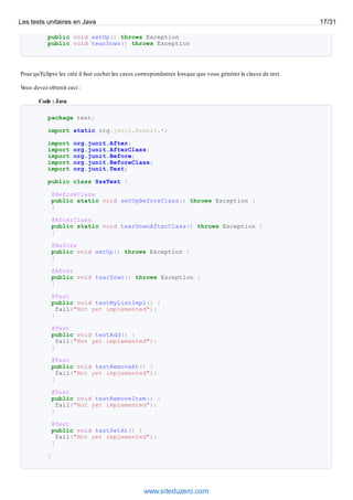 public void setUp() throws Exception
public void tearDown() throws Exception
Pour qu'Eclipse les créé il faut cocher les cases correspondantes lorsque que vous générez la classe de test.
Vous devez obtenir ceci :
Code : Java
package test;
import static org.junit.Assert.*;
import org.junit.After;
import org.junit.AfterClass;
import org.junit.Before;
import org.junit.BeforeClass;
import org.junit.Test;
public class SssTest {
@BeforeClass
public static void setUpBeforeClass() throws Exception {
}
@AfterClass
public static void tearDownAfterClass() throws Exception {
}
@Before
public void setUp() throws Exception {
}
@After
public void tearDown() throws Exception {
}
@Test
public void testMyListImpl() {
fail("Not yet implemented");
}
@Test
public void testAdd() {
fail("Not yet implemented");
}
@Test
public void testRemoveAt() {
fail("Not yet implemented");
}
@Test
public void testRemoveItem() {
fail("Not yet implemented");
}
@Test
public void testSetAt() {
fail("Not yet implemented");
}
}
Les tests unitaires en Java 17/31
www.siteduzero.com
 