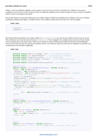 J'allais y venir. Les méthodes appelées avant et après tous les test nous servirons à initialiser des variables et ressources
communes à tous les tests et à les nettoyer à la fin. Les méthodes appelées avant et après chaque test nous servirons à initialiser
la liste avant et à la remettre à zéro après.
Pour rendre l'exercice un peu plus intéressant, nous allons utiliser un fichier de propriétés pour configurer notre test. Ce fichier
contiendra seulement deuxlignes : la taille de la liste et les nombres à mettre dans cette liste. En voici un exemple :
Code :Autre
taille=6
nombre=1 2 3 4 5 6
Pour lire le fichier de propriétés, nous allons utilisé un FileInputStream qui sera l'un des attributs de notre classe de test.
Nous utiliserons aussi une instance de la classe Properties. Nous chargerons les nombres dans une liste et il nous faudra
aussi un attribut pour notre liste à tester. Enfin, il nous faudra un dernier attribut pour la taille de la liste lors de l'initialisation.
Tout ceci n'est peut être pas très clair pour le moment, mais je vous donne le code de la classe de test. Regardez ce qu'il fait, vous
ne devriez pas avoir de mal à comprendre.
Code : Java
private static MyList<Integer> sut; //la classe à tester
private static int expectedSize; // la taille à l'origine
private static Properties prop; // les propriétés
private static List<Integer> testSet; //les nombres que nous
mettrons dans notre class
private static FileInputStream propFile; //le fichier de propriétés
@BeforeClass
public static void setUpBeforeClass() throws Exception {
prop = new Properties();
testSet = new LinkedList<Integer>();
propFile = new FileInputStream("src/config.properties"); //charge
le fichier de propriétés
prop.load(propFile);
expectedSize = Integer.parseInt(prop.getProperty("taille"));
//parse la taille
String numbers = prop.getProperty("nombre"); //récupère les nombre
à mettre dans la liste
for(String i : numbers.split(" ")) { //pour chaque nombre
testSet.add(Integer.parseInt(i.trim())); // l'enregistrer en tant
que int
}
sut = new MyListImpl<Integer>(); // instancier la classe à
tester
}
@AfterClass
public static void tearDownAfterClass() throws Exception {
propFile.close(); // on ferme le fichier à la fin du test
}
@Before
public void setUp() throws Exception {
for (int i : testSet) {
sut.add(new Integer(i)); //on ajoute les nombres au début de
chaque test
}
}
@After
public void tearDown() throws Exception {
sut.reset(); // à la fin de chaque test, on reset notre liste
}
Les tests unitaires en Java 19/31
www.siteduzero.com
 