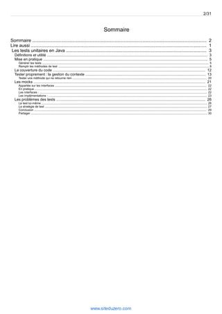 Sommaire
2Sommaire ...........................................................................................................................................
1Lire aussi ............................................................................................................................................
3Les tests unitaires en Java ................................................................................................................
3Définitions et utilité ............................................................................................................................................................
5Mise en pratique ................................................................................................................................................................
5Générer les tests .........................................................................................................................................................................................................
8Remplir les méthodes de test ......................................................................................................................................................................................
12La couverture du code ....................................................................................................................................................
13Tester proprement : la gestion du contexte .....................................................................................................................
20Tester une méthode qui ne retourne rien ..................................................................................................................................................................
21Les mocks .......................................................................................................................................................................
22Appartée sur les interfaces .......................................................................................................................................................................................
22En pratique ................................................................................................................................................................................................................
22Les interfaces : ..........................................................................................................................................................................................................
23Les implémentations : ...............................................................................................................................................................................................
26Les problèmes des tests .................................................................................................................................................
26Le test lui-même ........................................................................................................................................................................................................
27La stratégie de test ....................................................................................................................................................................................................
29Conclusion ................................................................................................................................................................................................................
30Partager .....................................................................................................................................................................................................................
2/31
www.siteduzero.com
 