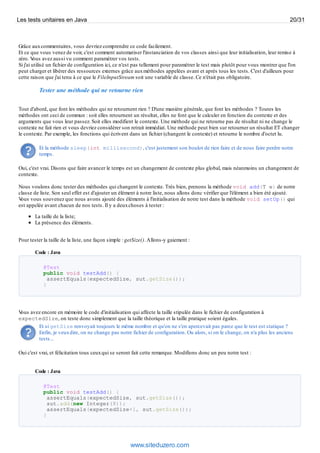 Grâce auxcommentaires, vous devriez comprendre ce code facilement.
Et ce que vous venez de voir, c'est comment automatiser l'instanciation de vos classes ainsi que leur initialisation, leur remise à
zéro. Vous avez aussi vu comment paramétrer vos tests.
Si j'ai utilisé un fichier de configuration ici, ce n'est pas tellement pour paramétrer le test mais plutôt pour vous montrer que l'on
peut charger et libérer des ressources externes grâce auxméthodes appelées avant et après tous les tests. C'est d'ailleurs pour
cette raison que j'ai tenu à ce que le FileInputStream soit une variable de classe. Ce n'était pas obligatoire.
Tester une méthode qui ne retourne rien
Tout d'abord, que font les méthodes qui ne retournent rien ? D'une manière générale, que font les méthodes ? Toutes les
méthodes ont ceci de commun : soit elles retournent un résultat, elles ne font que le calculer en fonction du contexte et des
arguments que vous leur passez. Soit elles modifient le contexte. Une méthode qui ne retourne pas de résultat ni ne change le
contexte ne fait rien et vous devriez considérer son retrait immédiat. Une méthode peut bien sur retourner un résultat ET changer
le contexte. Par exemple, les fonctions qui écrivent dans un fichier (changent le contexte) et retourne le nombre d'octet lu.
Et la méthode sleep(int millisecond), c'est justement son boulot de rien faire et de nous faire perdre notre
temps.
Oui, c'est vrai. Disons que faire avancer le temps est un changement de contexte plus global, mais néanmoins un changement de
contexte.
Nous voulons donc tester des méthodes qui changent le contexte. Très bien, prenons la méthode void add(T e) de notre
classe de liste. Son seul effet est d'ajouter un élément à notre liste, nous allons donc vérifier que l'élément a bien été ajouté.
Vous vous souvenez que nous avons ajouté des éléments à l'initialisation de notre test dans la méthode void setUp() qui
est appelée avant chacun de nos tests. Il y a deuxchoses à tester :
La taille de la liste;
La présence des éléments.
Pour tester la taille de la liste, une façon simple : getSize().Allons-y gaiement :
Code : Java
@Test
public void testAdd() {
assertEquals(expectedSize, sut.getSize());
}
Vous avez encore en mémoire le code d'initialisation qui affecte la taille stipulée dans le fichier de configuration à
expectedSize, on teste donc simplement que la taille théorique et la taille pratique soient égales.
Et si getSize renvoyait toujours le même nombre et qu'on ne s'en apercevait pas parce que le test est statique ?
Enfin, je veuxdire, on ne change pas notre fichier de configuration. Ou alors, si on le change, on n'a plus les anciens
tests...
Oui c'est vrai, et félicitation tous ceuxqui se seront fait cette remarque. Modifions donc un peu notre test :
Code : Java
@Test
public void testAdd() {
assertEquals(expectedSize, sut.getSize());
sut.add(new Integer(8));
assertEquals(expectedSize+1, sut.getSize());
}
Les tests unitaires en Java 20/31
www.siteduzero.com
 