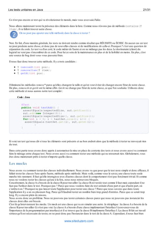 Ce n'est pas encore ce test qui va révolutionner le monde, mais vous avez saisi l'idée.
Nous allons maintenant tester la présence des éléments dans la liste. Comme nous n'avons pas de méthode contains(T
item), il va falloir trouver autre chose.
On ne peut pas ajouter une telle méthode dans la classe à tester ?
Non. En fait, d'une manière générale, les tests ne doivent rendre comme résultat que RÉUSSITE ou ÉCHEC. En aucun cas un test
ne peut produire autre chose, et donc pas de nouvelles classes ni de modifications de celle-ci. Pourquoi ? c'est une question de
séparation du code. Le test va d'un coté, le code métier de l'autre et on ne mélange pas les deux. Le destinataire (client) du
logiciel ne veut pas s'encombrer de ce code. Pour lui ce sera de la maintenance en plus et de la lisibilité en moins. En plus, c'est
une source de bug dont vous vous passerez bien.
Il nous faut donc trouver cette méthode. Il y a trois candidats :
T removeAt(int pos);
T removeItem(T item);
T getAt(int pos).
J'éliminerai les méthodes remove* parce qu'elles changent la taille et qu'on veut éviter de changer encore l'état de notre classe.
De plus, removeAt et getAt ont le même effet. GetAt ne change pas l'état de notre classe, ce que l'on souhaite. Utilisons donc
cette méthode et nous aurons notre test complet :
Code : Java
@Test
public void testAdd() {
assertEquals(expectedSize, sut.getSize());
sut.add(new Integer(8));
assertEquals(expectedSize+1, sut.getSize());
for(int i = 0; i < testSet.size(); i++) {
assertEquals(testSet.get(i), sut.getAt(i));
}
}
Et voici un test qui nous dit si tous les éléments sont présents et au bon endroit alors que la méthode à tester ne renvoyait rien
du tout.
Dans cette partie nous avons donc appris à automatiser la mise en place du contexte des tests et nous avons aussi vu comment
faire le ménage entre chaque test. Nous avons aussi vu comment tester une méthode qui ne retournait rien. Globalement, vous
êtes donc maintenant prêts à tester n'importe quelle classe.
Les mocks
Nous avons vu comment tester des classes individuellement. Nous avons vu que pour que le test reste simple et donc efficace, il
fallait tester les classes l'une après l'autre, méthode après méthode. Mais voilà, comme vous le savez, une classe toute seule
marche très rarement. Il faut qu'elle interagisse avec d'autres classes dont le comportement n'est pas forcément trivial. Et comme
nous ne voulons tester les classes qu'une à la fois, nous nous retrouvons bloqués.
Concrètement, la classe A a besoin de la classe B pour travailler. La classe B est testée tout comme il faut mais cependant il ne
faut pas l'utiliser dans le test. Pourquoi pas ? Parce que nous voulons faire du test unitaire d'une part et que d'autre part, où
s’arrête-t-on ? Pourquoi ne pas lancer toute l'application pour tester une classe ? Parce que nous savons que dans toute
l'application il y a un ou plusieurs bug. Parce qu'il faudrait tester un nombre bien trop grand d'entrées. Parce que ce serait trop
long. Il y a encore plein de raisons.
Nous avons donc un problème. Nous ne pouvons pas tester certaines classes parce que nous ne pouvons pas instancier les
classes dont elles ont besoin.
C'est là qu'interviennent les mocks. Un mock est une classe qui va en simuler une autre. Je m'explique : la classe A a besoin de la
classe B pour travailler. Ce n'est pas vrai. La classe A a besoin d'une classe implémentant l'interface I (souvenez-vous de
l'importance de la programmation par interface) et il se trouve que la classe B implémente l'interface I. La classe B fait un travail
sérieuxqu'il est nécessaire de tester, on ne peut donc pas l'instancier dans le test de la classe A. Cependant, il nous faut bien
Les tests unitaires en Java 21/31
www.siteduzero.com
 
